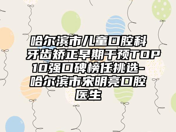 哈尔滨市儿童口腔科牙齿矫正早期干预TOP10强口碑榜任挑选-哈尔滨市宋明亮口腔医生