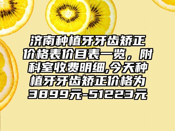 济南种植牙牙齿矫正价格表价目表一览，附科室收费明细,今天种植牙牙齿矫正价格为3899元-51223元