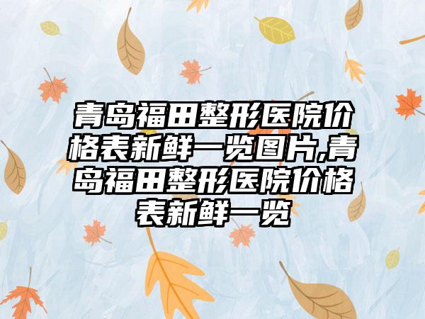 青岛福田整形医院价格表新鲜一览图片,青岛福田整形医院价格表新鲜一览