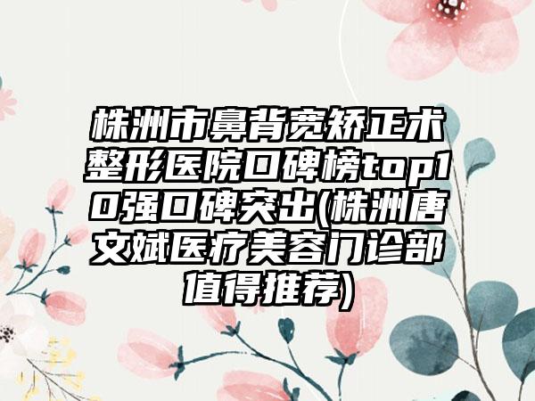 株洲市鼻背宽矫正术整形医院口碑榜top10强口碑突出(株洲唐文斌医疗美容门诊部值得推荐)