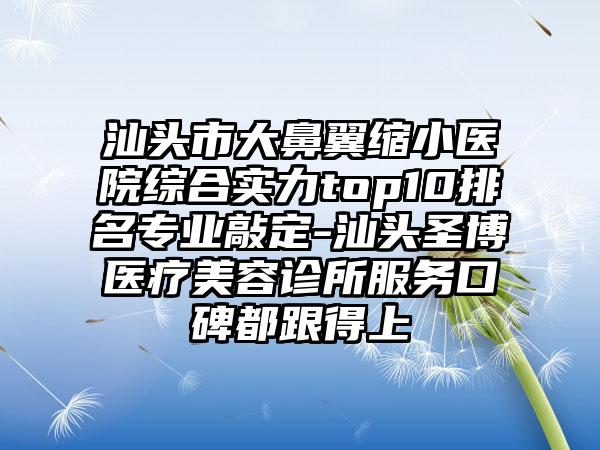 汕头市大鼻翼缩小医院综合实力top10排名正规敲定-汕头圣博医疗美容诊所服务口碑都跟得上