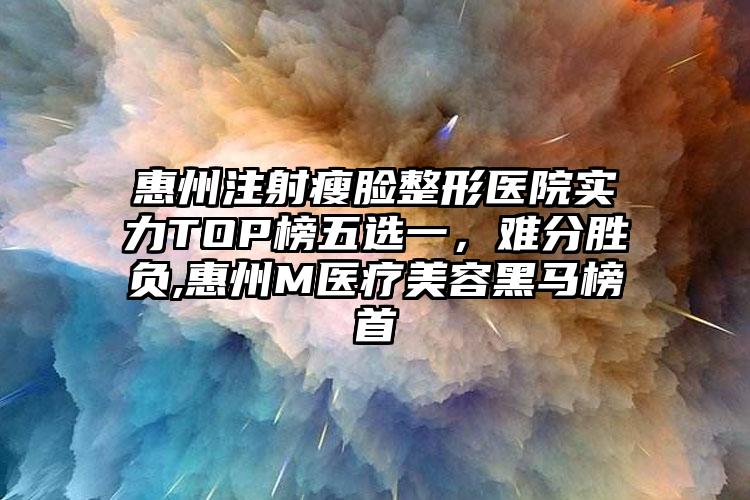 惠州注射瘦脸整形医院实力TOP榜五选一，难分胜负,惠州M医疗美容黑马榜首