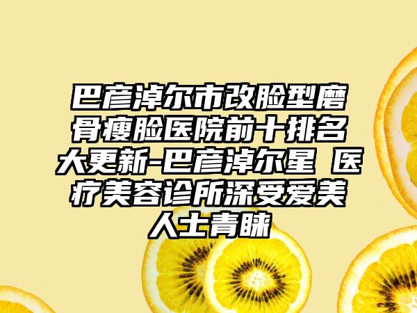 巴彦淖尔市改脸型磨骨瘦脸医院前十排名大更新-巴彦淖尔星燦医疗美容诊所深受爱美人士青睐