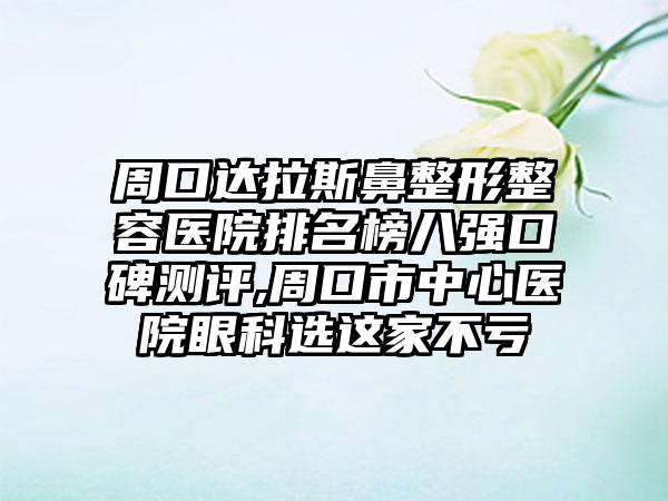 周口达拉斯鼻整形整容医院排名榜八强口碑测评,周口市中心医院眼科选这家不亏