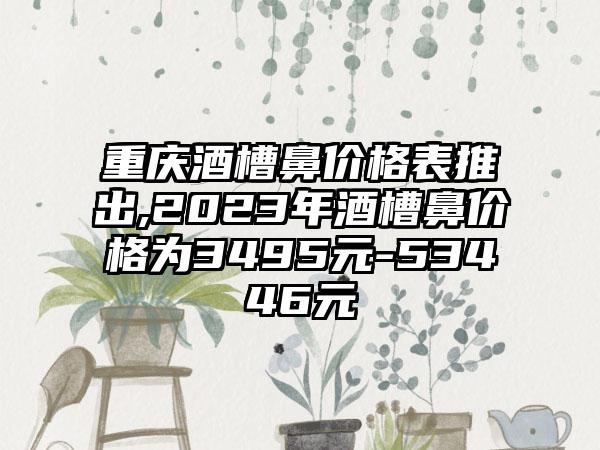 重庆酒槽鼻价格表推出,2023年酒槽鼻价格为3495元-53446元