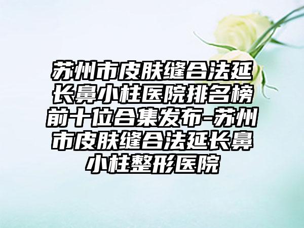 苏州市皮肤缝合法延长鼻小柱医院排名榜前十位合集发布-苏州市皮肤缝合法延长鼻小柱整形医院