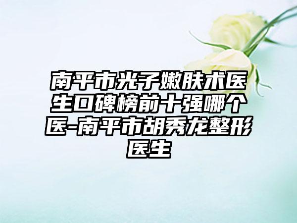 南平市光子嫩肤术医生口碑榜前十强哪个医-南平市胡秀龙整形医生