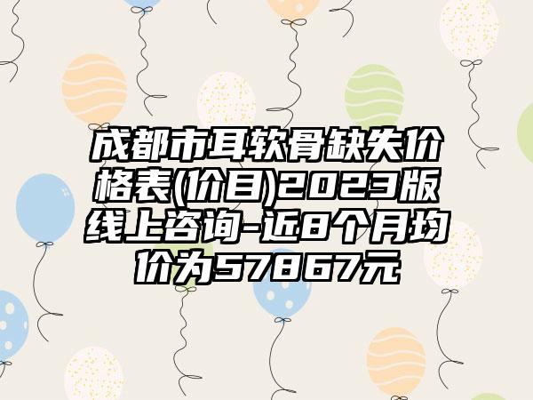 成都市耳软骨缺失价格表(价目)2023版线上咨询-近8个月均价为57867元