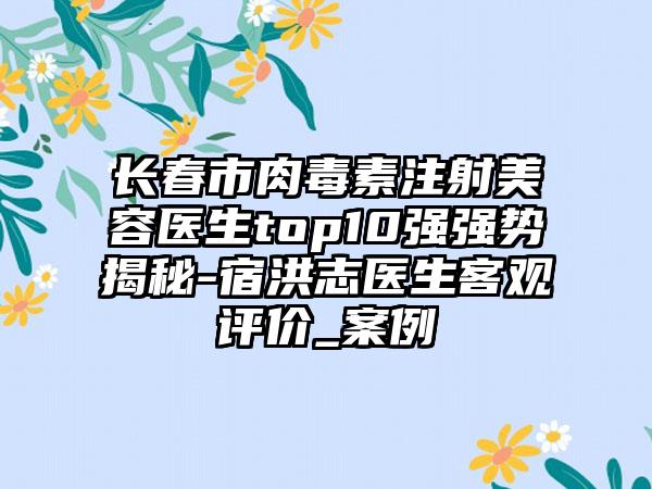 长春市肉毒素注射美容医生top10强强势揭秘-宿洪志医生客观评价_实例