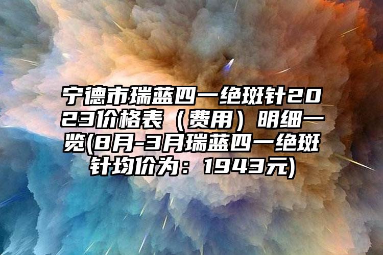 宁德市瑞蓝四一绝斑针2023价格表（费用）明细一览(8月-3月瑞蓝四一绝斑针均价为：1943元)