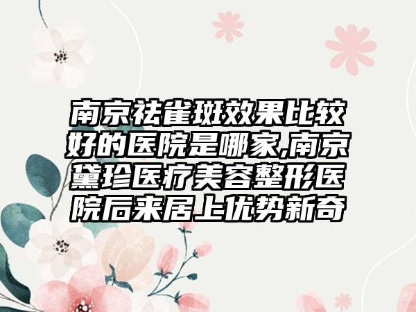 南京祛雀斑成果比较好的医院是哪家,南京黛珍医疗美容整形医院后来居上优势新奇