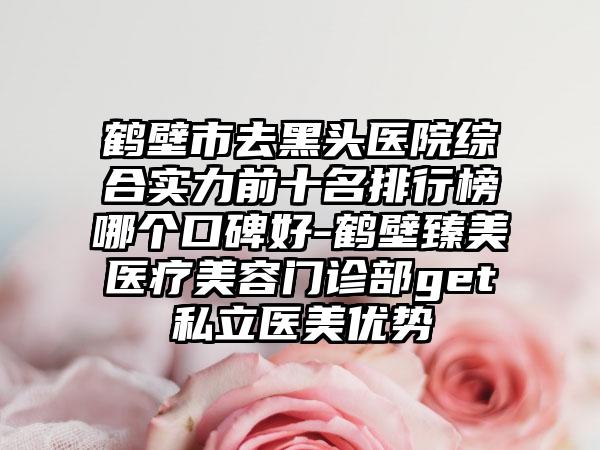 鹤壁市去黑头医院综合实力前十名排行榜哪个口碑好-鹤壁臻美医疗美容门诊部get私立医美优势