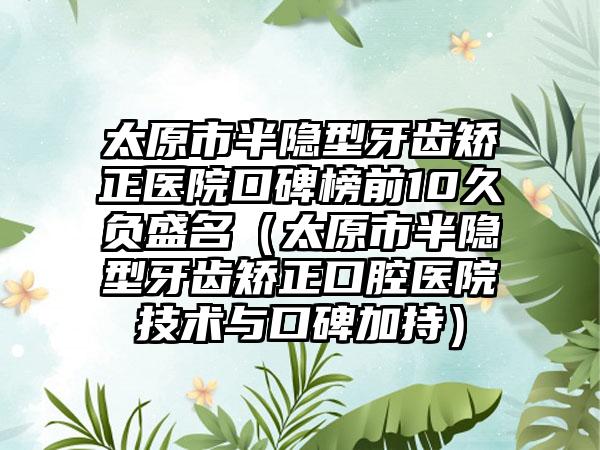 太原市半隐型牙齿矫正医院口碑榜前10久负盛名（太原市半隐型牙齿矫正口腔医院技术与口碑加持）