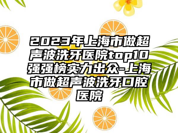 2023年上海市做超声波洗牙医院top10强强榜实力出众-上海市做超声波洗牙口腔医院