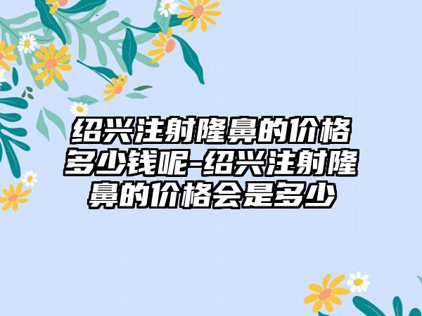 绍兴注射隆鼻的价格多少钱呢-绍兴注射隆鼻的价格会是多少