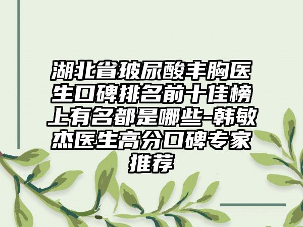 湖北省玻尿酸丰胸医生口碑排名前十佳榜上有名都是哪些-韩敏杰医生高分口碑骨干医生推荐