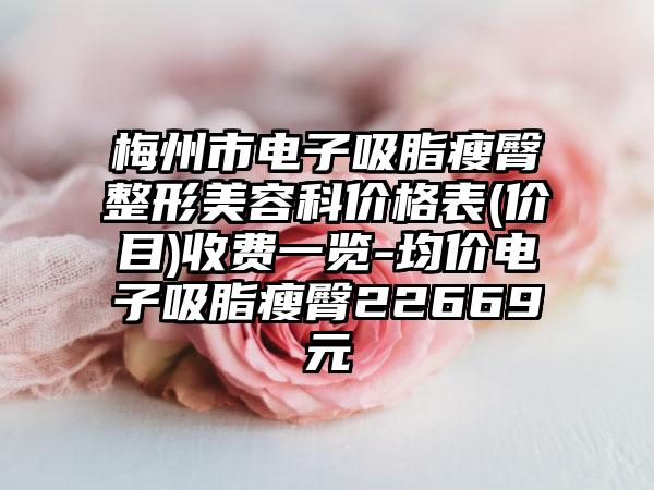 梅州市电子吸脂瘦臀整形美容科价格表(价目)收费一览-均价电子吸脂瘦臀22669元