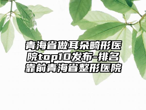 青海省做耳朵畸形医院top10发布-排名靠前青海省整形医院