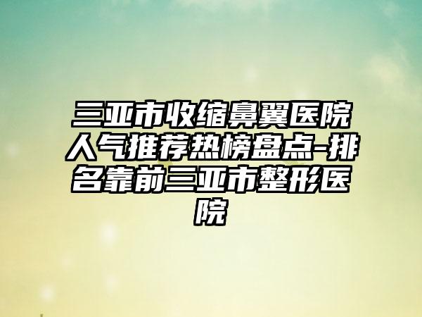 三亚市收缩鼻翼医院人气推荐热榜盘点-排名靠前三亚市整形医院