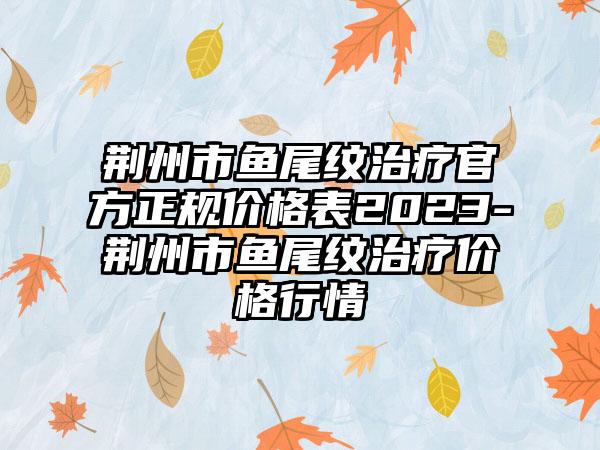 荆州市鱼尾纹治疗官方正规价格表2023-荆州市鱼尾纹治疗价格行情