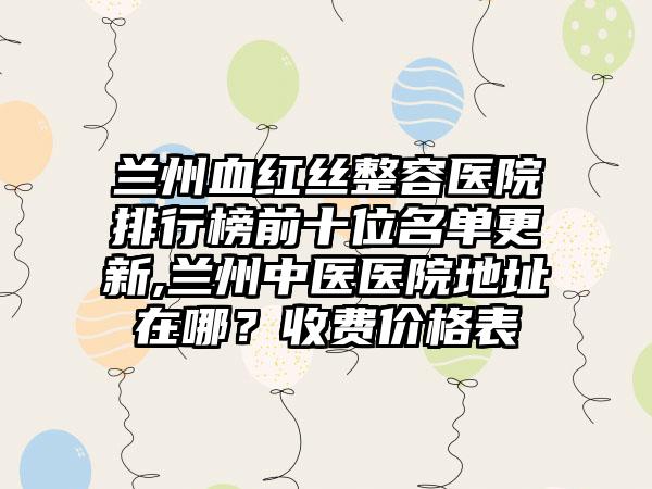 兰州血红丝整容医院排行榜前十位名单更新,兰州中医医院地址在哪？收费价格表