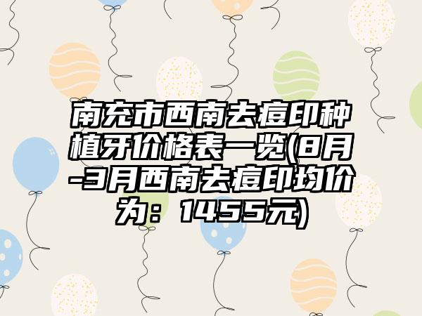 南充市西南去痘印种植牙价格表一览(8月-3月西南去痘印均价为：1455元)