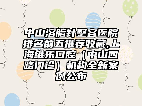 中山溶脂针整容医院排名前五推荐收藏,上海维乐口腔（中山西路门诊）机构全新实例公布