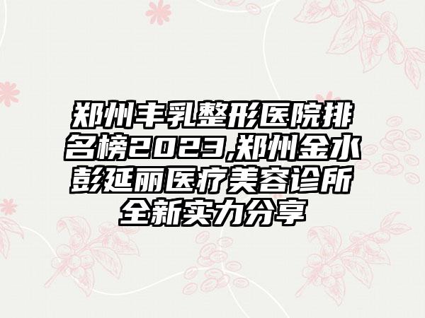 郑州丰乳整形医院排名榜2023,郑州金水彭延丽医疗美容诊所全新实力分享