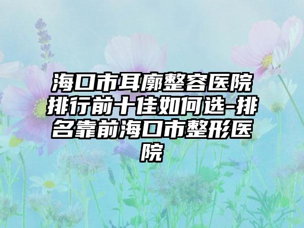 海口市耳廓整容医院排行前十佳如何选-排名靠前海口市整形医院