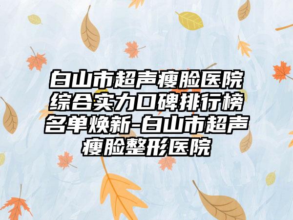 白山市超声瘦脸医院综合实力口碑排行榜名单焕新-白山市超声瘦脸整形医院