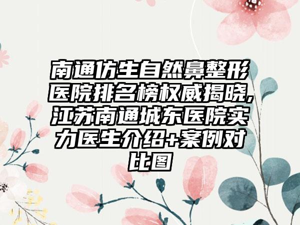 南通仿生自然鼻整形医院排名榜权威揭晓,江苏南通城东医院实力医生介绍+实例对比图