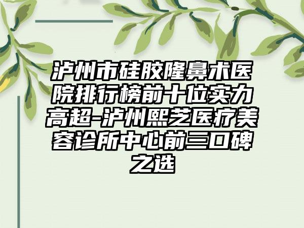 泸州市硅胶隆鼻术医院排行榜前十位实力高超-泸州熙芝医疗美容诊所中心前三口碑之选