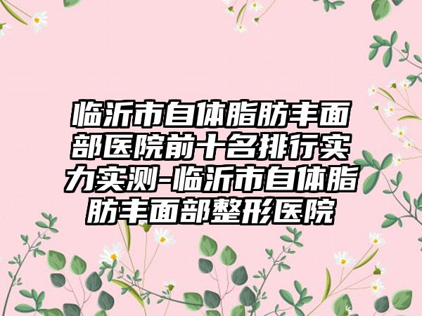 临沂市自体脂肪丰面部医院前十名排行实力实测-临沂市自体脂肪丰面部整形医院