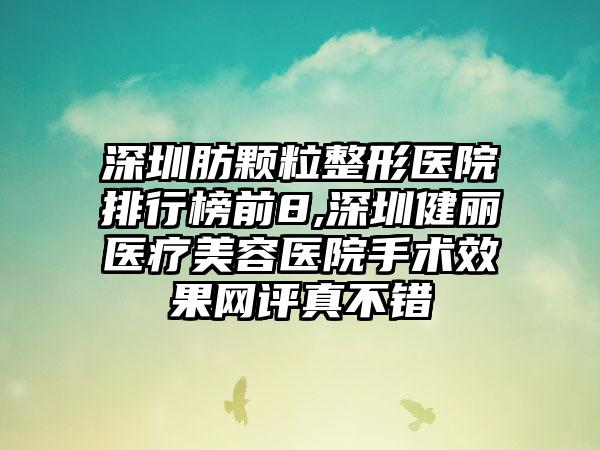 深圳肪颗粒整形医院排行榜前8,深圳健丽医疗美容医院手术成果网评真不错