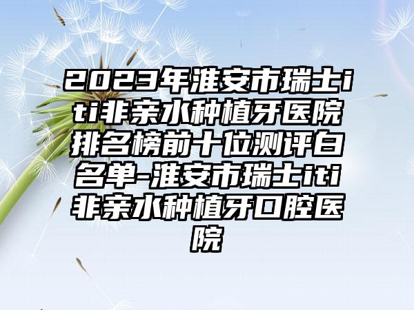 2023年淮安市瑞士iti非亲水种植牙医院排名榜前十位测评白名单-淮安市瑞士iti非亲水种植牙口腔医院