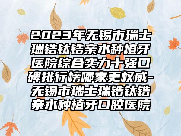 2023年无锡市瑞士瑞锆钛锆亲水种植牙医院综合实力十强口碑排行榜哪家更权威-无锡市瑞士瑞锆钛锆亲水种植牙口腔医院