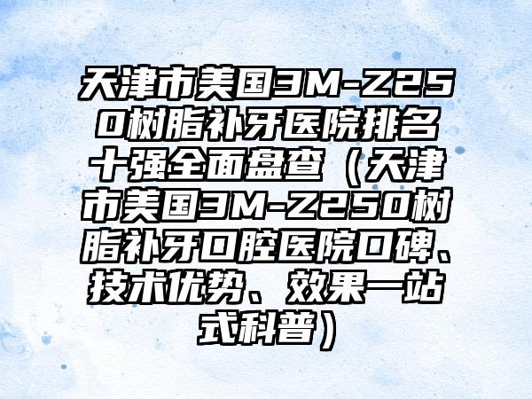 天津市美国3M-Z250树脂补牙医院排名十强多面盘查（天津市美国3M-Z250树脂补牙口腔医院口碑、技术优势、成果一站式科普）