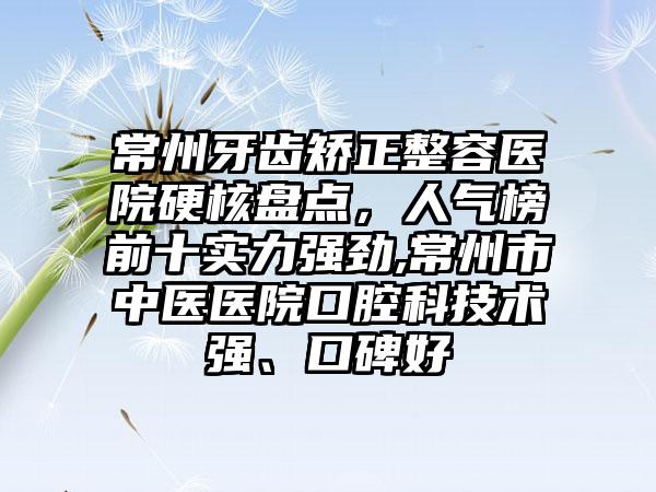 常州牙齿矫正整容医院硬核盘点，人气榜前十实力强劲,常州市中医医院口腔科技术强、口碑好