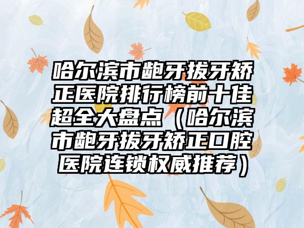 哈尔滨市龅牙拔牙矫正医院排行榜前十佳超全大盘点（哈尔滨市龅牙拔牙矫正口腔医院连锁权威推荐）