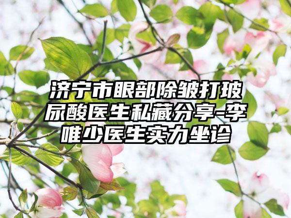 济宁市眼部除皱打玻尿酸医生私藏分享-李唯少医生实力坐诊