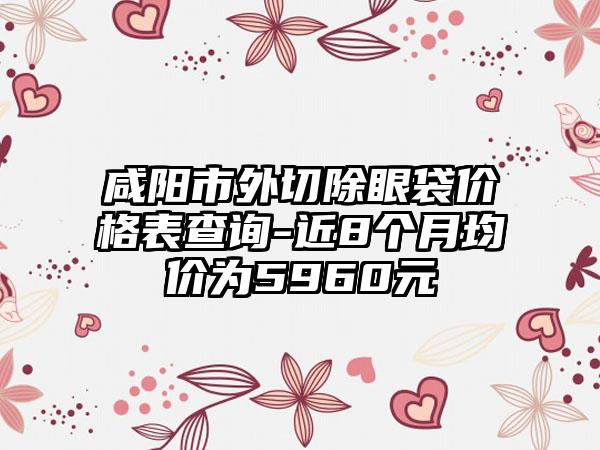 咸阳市外切除眼袋价格表查询-近8个月均价为5960元