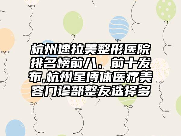 杭州速拉美整形医院排名榜前八、前十发布,杭州星博体医疗美容门诊部整友选择多