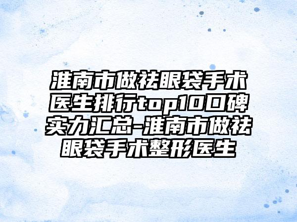 淮南市做祛眼袋手术医生排行top10口碑实力汇总-淮南市做祛眼袋手术整形医生