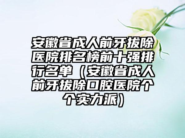 安徽省成人前牙拔除医院排名榜前十强排行名单（安徽省成人前牙拔除口腔医院个个实力派）