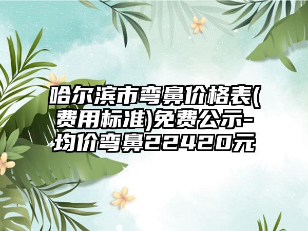 哈尔滨市弯鼻价格表(费用标准)免费公示-均价弯鼻22420元