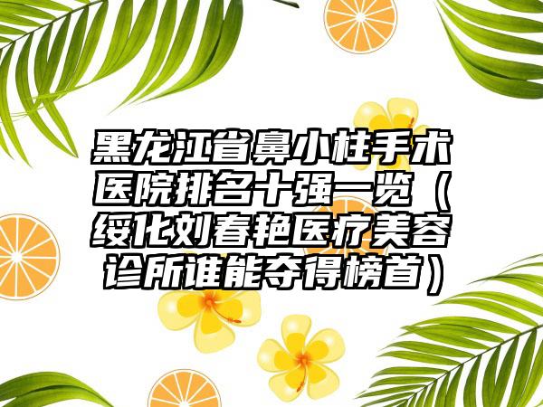 黑龙江省鼻小柱手术医院排名十强一览（绥化刘春艳医疗美容诊所谁能夺得榜首）