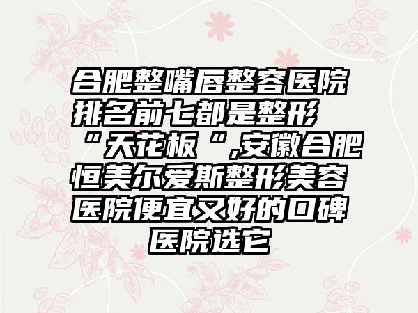 合肥整嘴唇整容医院排名前七都是整形“天花板“,安徽合肥恒美尔爱斯整形美容医院便宜又好的口碑医院选它