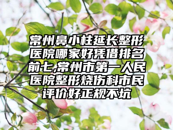 常州鼻小柱延长整形医院哪家好凭借排名前七,常州市第一人民医院整形烧伤科市民评价好正规不坑