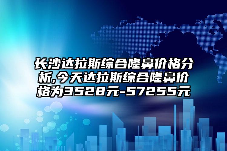 长沙达拉斯综合隆鼻价格分析,今天达拉斯综合隆鼻价格为3528元-57255元