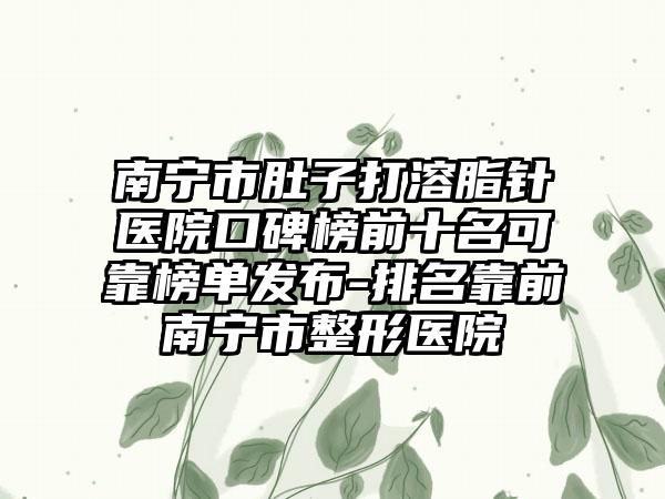 南宁市肚子打溶脂针医院口碑榜前十名可靠榜单发布-排名靠前南宁市整形医院